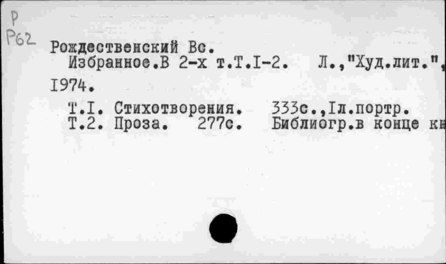 ﻿Рождественский Вс.
Избранное.В 2-х т.Т.1-2.	Л.,“Худ.лит.
1974.
Т.1. Стихотворения.	333с.,1л.портр.
Т.2. Проза. 277с.	Библиогр.в конце